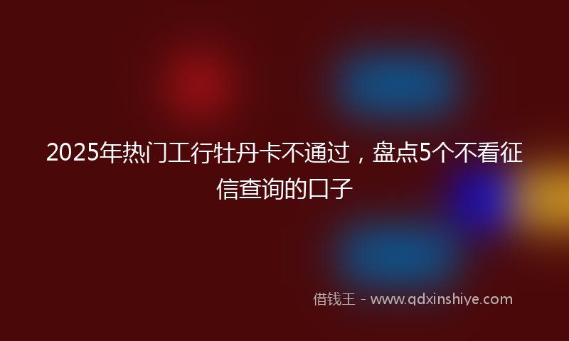 2025年热门工行牡丹卡不通过，盘点5个不看征信查询的口子