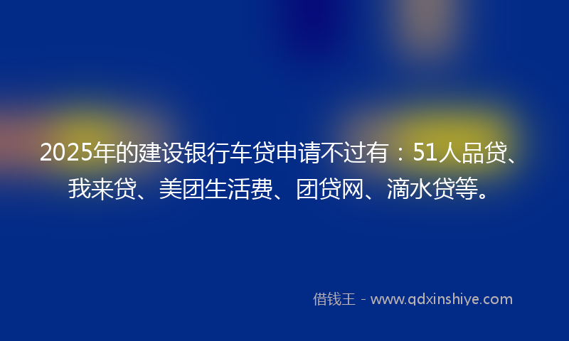 2025年的建设银行车贷申请不过有：51人品贷、我来贷、美团生活费、团贷网、滴水贷等。