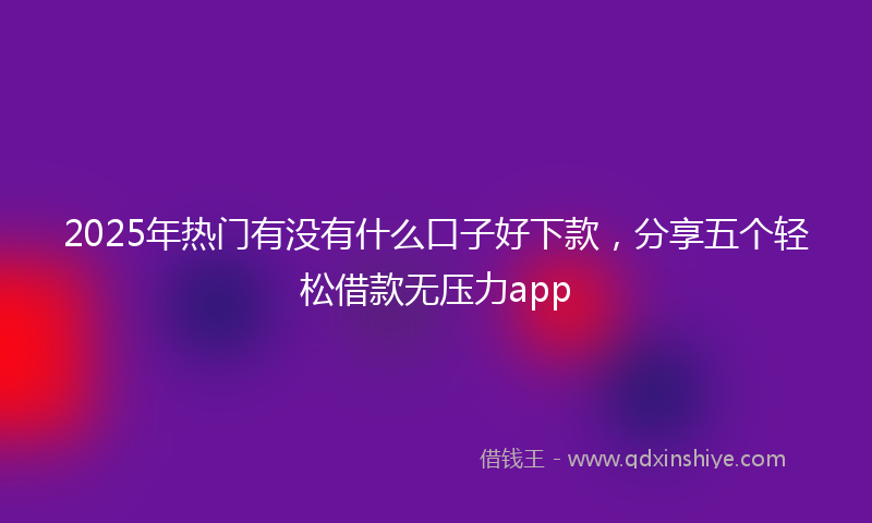2025年热门有没有什么口子好下款，分享五个轻松借款无压力app
