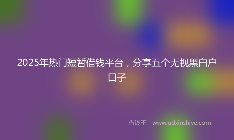 2025年热门短暂借钱平台，分享五个无视黑白户口子