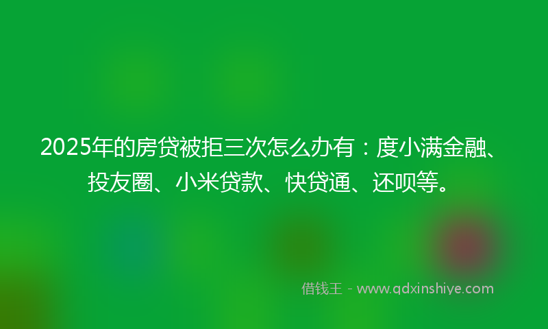 2025年的房贷被拒三次怎么办有：度小满金融、投友圈、小米贷款、快贷通、还呗等。