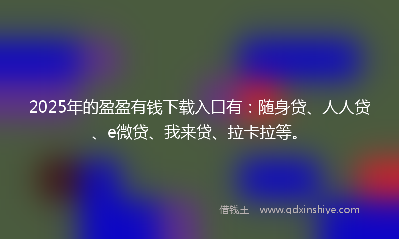 2025年的盈盈有钱下载入口有：随身贷、人人贷、e微贷、我来贷、拉卡拉等。