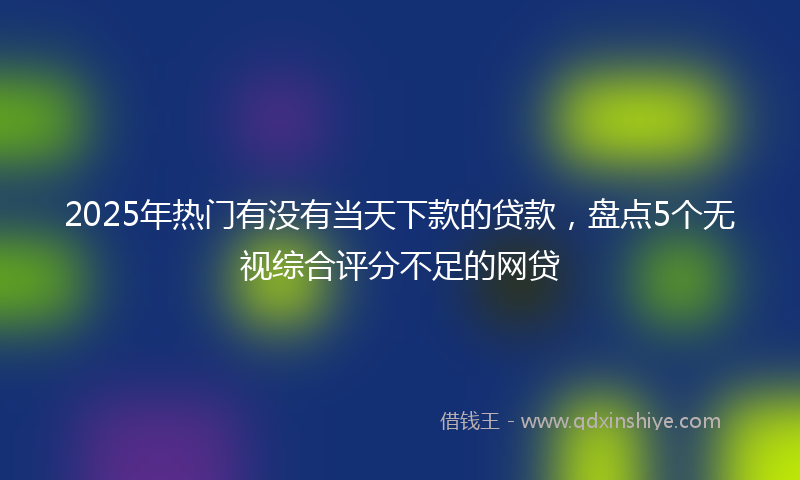 2025年热门有没有当天下款的贷款，盘点5个无视综合评分不足的网贷