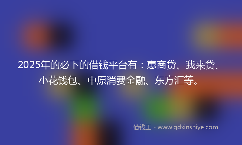 2025年的必下的借钱平台有：惠商贷、我来贷、小花钱包、中原消费金融、东方汇等。