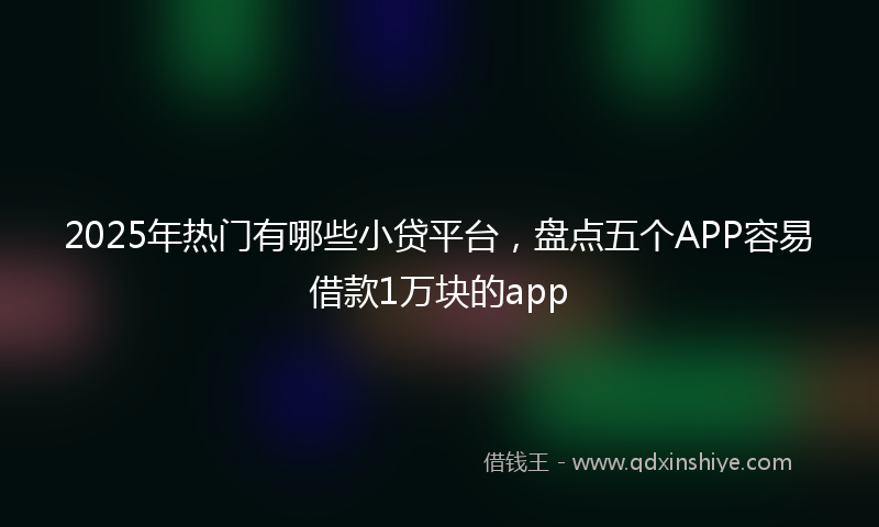2025年热门有哪些小贷平台，盘点五个APP容易借款1万块的app