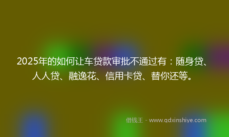 2025年的如何让车贷款审批不通过有：随身贷、人人贷、融逸花、信用卡贷、替你还等。