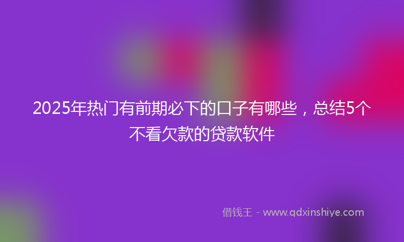 2025年热门有前期必下的口子有哪些，总结5个不看欠款的贷款软件