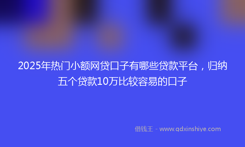 2025年热门小额网贷口子有哪些贷款平台，归纳五个贷款10万比较容易的口子