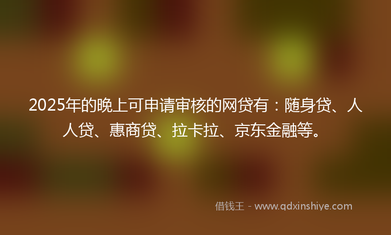 2025年的晚上可申请审核的网贷有：随身贷、人人贷、惠商贷、拉卡拉、京东金融等。