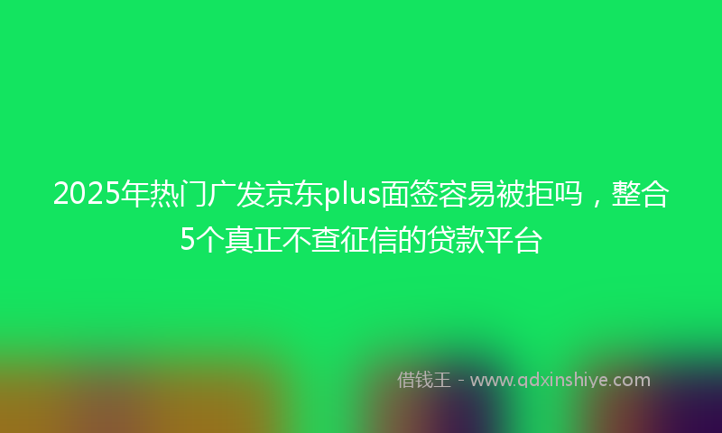2025年热门广发京东plus面签容易被拒吗，整合5个真正不查征信的贷款平台