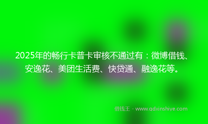 2025年的畅行卡普卡审核不通过有：微博借钱、安逸花、美团生活费、快贷通、融逸花等。