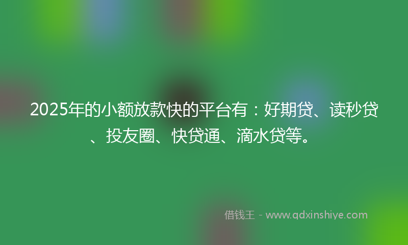 2025年的小额放款快的平台有：好期贷、读秒贷、投友圈、快贷通、滴水贷等。