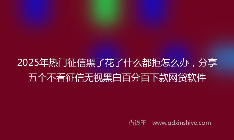 2025年热门征信黑了花了什么都拒怎么办，分享五个不看征信无视黑白百分百下款网贷软件