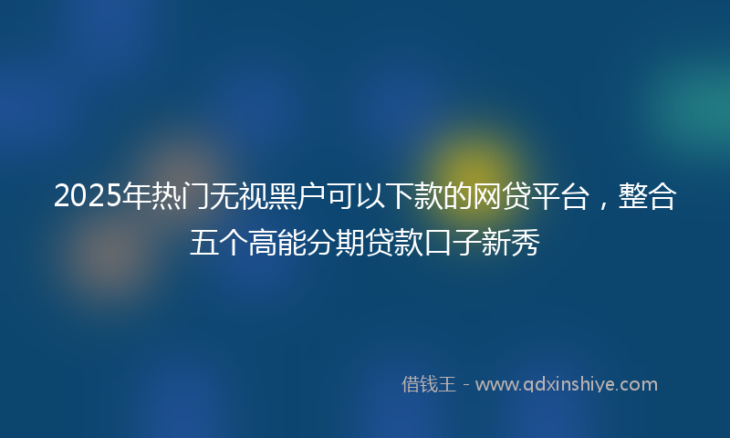 2025年热门无视黑户可以下款的网贷平台，整合五个高能分期贷款口子新秀