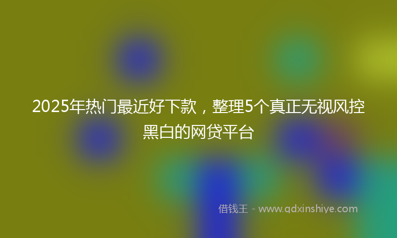 2025年热门最近好下款，整理5个真正无视风控黑白的网贷平台