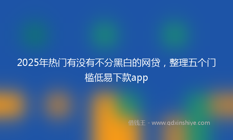 2025年热门有没有不分黑白的网贷，整理五个门槛低易下款app
