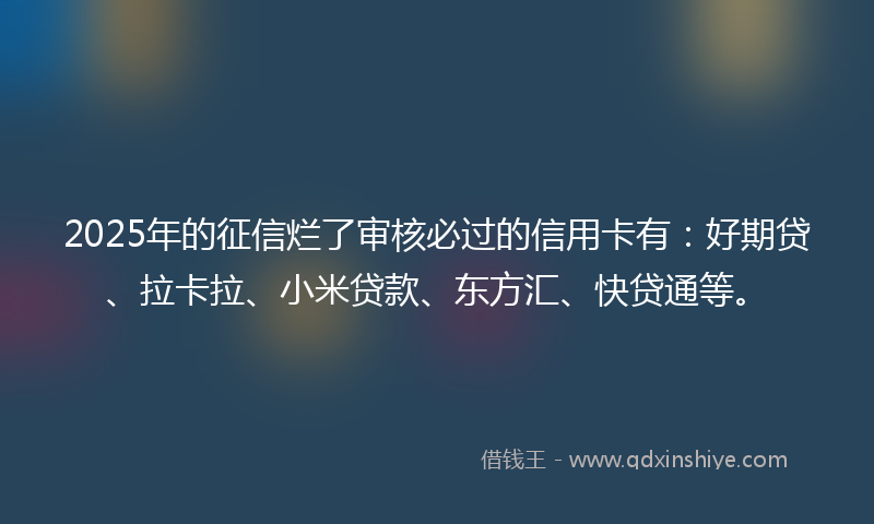 2025年的征信烂了审核必过的信用卡有：好期贷、拉卡拉、小米贷款、东方汇、快贷通等。
