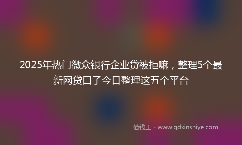 2025年热门微众银行企业贷被拒嘛,整理5个最新网贷口子今日整理这五个平台