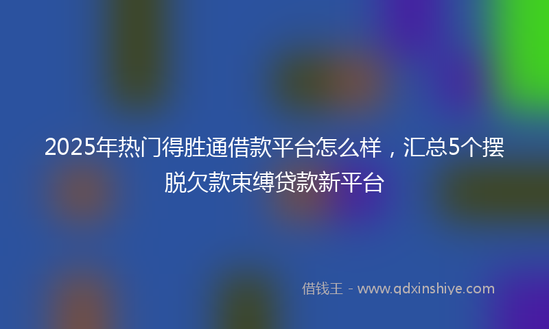 2025年热门得胜通借款平台怎么样,汇总5个摆脱欠款束缚贷款新平台