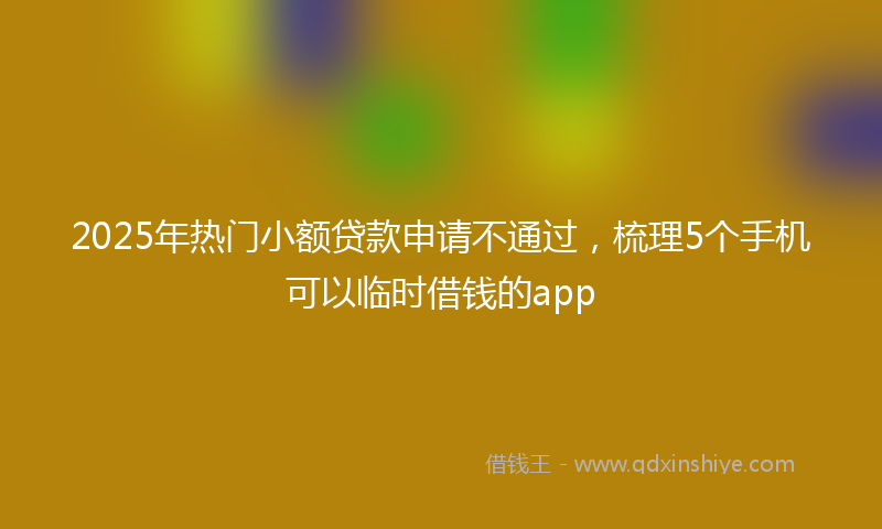2025年热门小额贷款申请不通过，梳理5个手机可以临时借钱的app