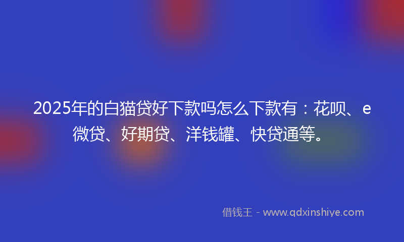 2025年的白猫贷好下款吗怎么下款有：花呗、e微贷、好期贷、洋钱罐、快贷通等。