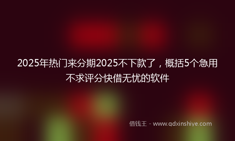 2025年热门来分期2025不下款了，概括5个急用不求评分快借无忧的软件