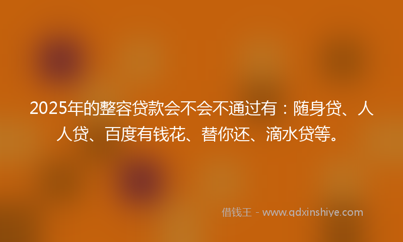 2025年的整容贷款会不会不通过有：随身贷、人人贷、百度有钱花、替你还、滴水贷等。