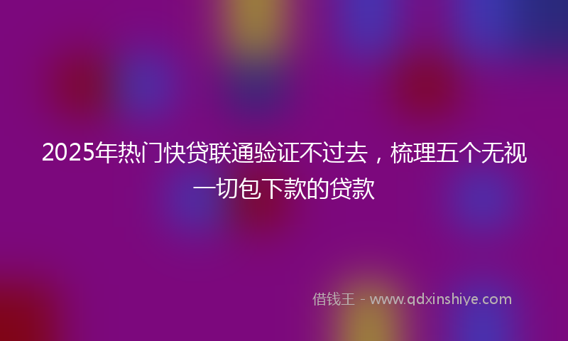 2025年热门快贷联通验证不过去，梳理五个无视一切包下款的贷款