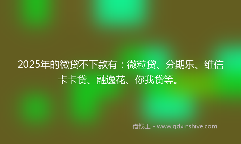 2025年的微贷不下款有：微粒贷、分期乐、维信卡卡贷、融逸花、你我贷等。