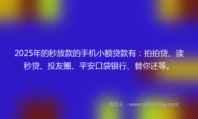 2025年的秒放款的手机小额贷款有：拍拍贷、读秒贷、投友圈、平安口袋银行、替你还等。