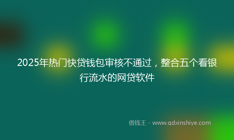 2025年热门快贷钱包审核不通过，整合五个看银行流水的网贷软件