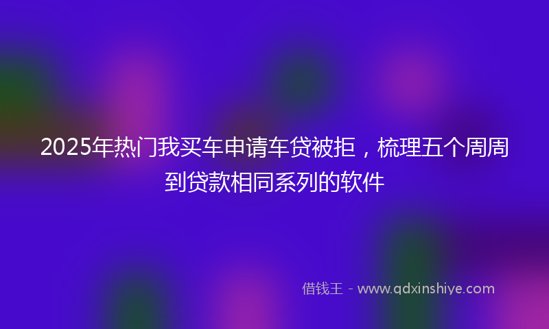 2025年热门我买车申请车贷被拒，梳理五个周周到贷款相同系列的软件