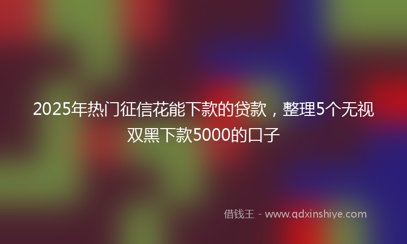 2025年热门征信花能下款的贷款，整理5个无视双黑下款5000的口子