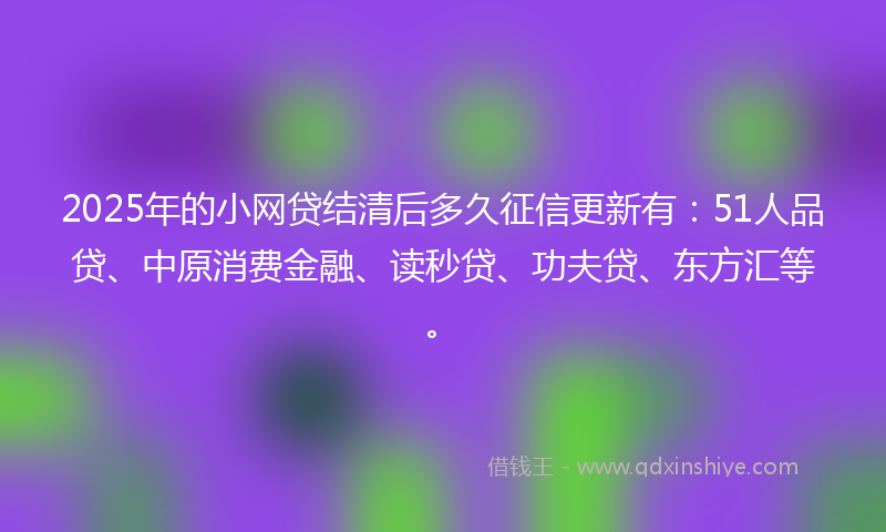 2025年的小网贷结清后多久征信更新有：51人品贷、中原消费金融、读秒贷、功夫贷、东方汇等。