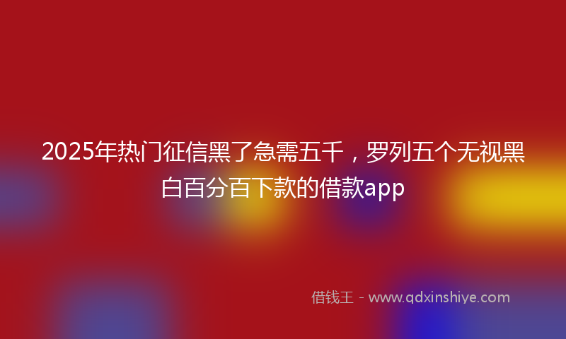 2025年热门征信黑了急需五千，罗列五个无视黑白百分百下款的借款app