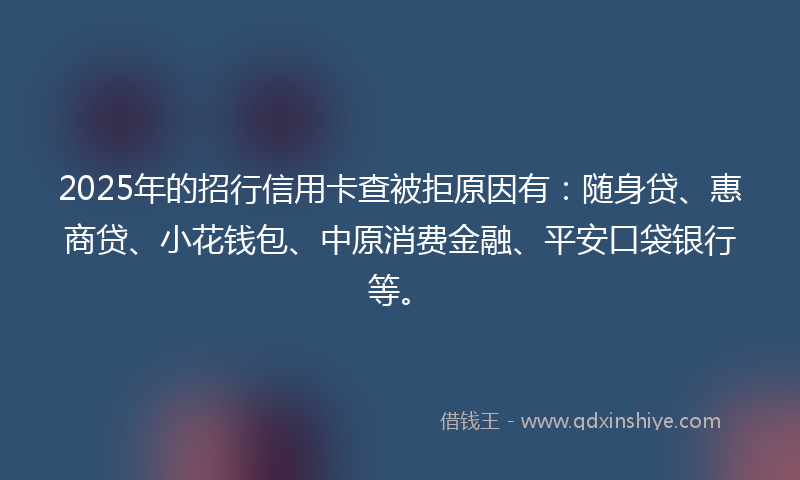 2025年的招行信用卡查被拒原因有：随身贷、惠商贷、小花钱包、中原消费金融、平安口袋银行等。