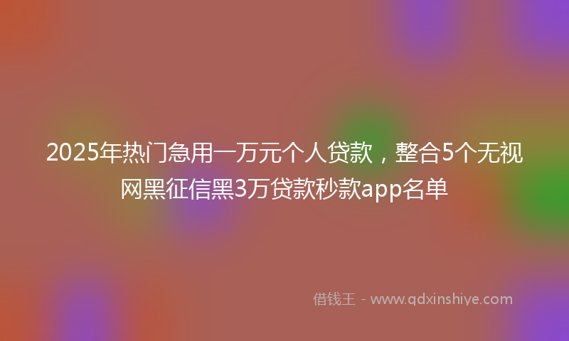 2025年热门急用一万元个人贷款，整合5个无视网黑征信黑3万贷款秒款app名单