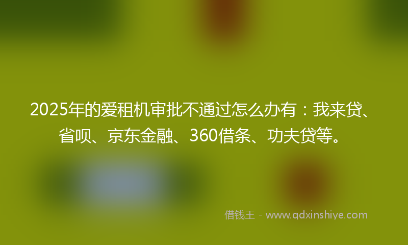 2025年的爱租机审批不通过怎么办有：我来贷、省呗、京东金融、360借条、功夫贷等。