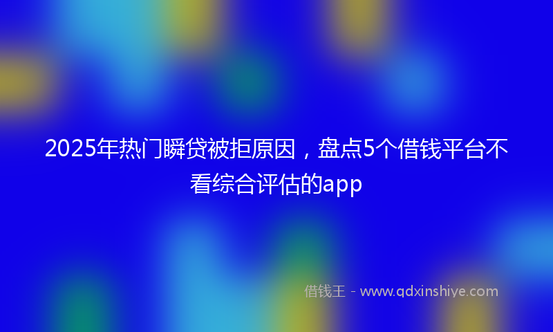 2025年热门瞬贷被拒原因，盘点5个借钱平台不看综合评估的app