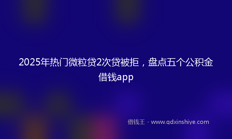 2025年热门微粒贷2次贷被拒，盘点五个公积金借钱app