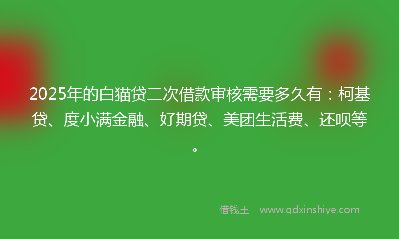 2025年的白猫贷二次借款审核需要多久有：柯基贷、度小满金融、好期贷、美团生活费、还呗等。