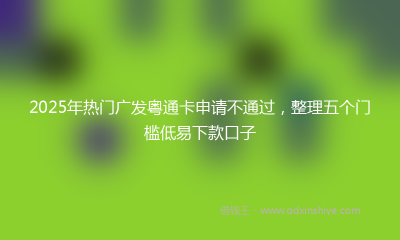 2025年热门广发粤通卡申请不通过，整理五个门槛低易下款口子
