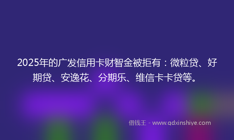 2025年的广发信用卡财智金被拒有：微粒贷、好期贷、安逸花、分期乐、维信卡卡贷等。