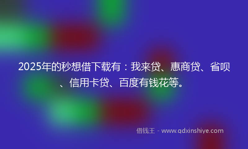 2025年的秒想借下载有：我来贷、惠商贷、省呗、信用卡贷、百度有钱花等。