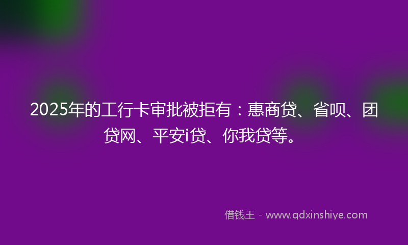2025年的工行卡审批被拒有：惠商贷、省呗、团贷网、平安i贷、你我贷等。