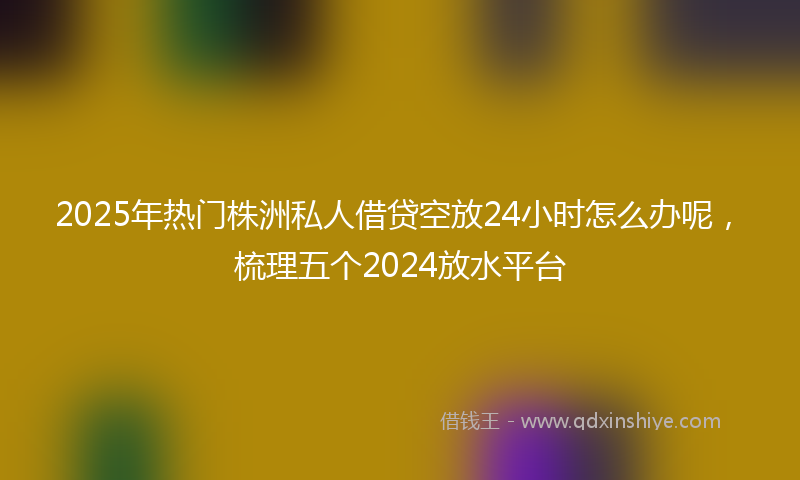 2025年热门株洲私人借贷空放24小时怎么办呢，梳理五个2024放水平台