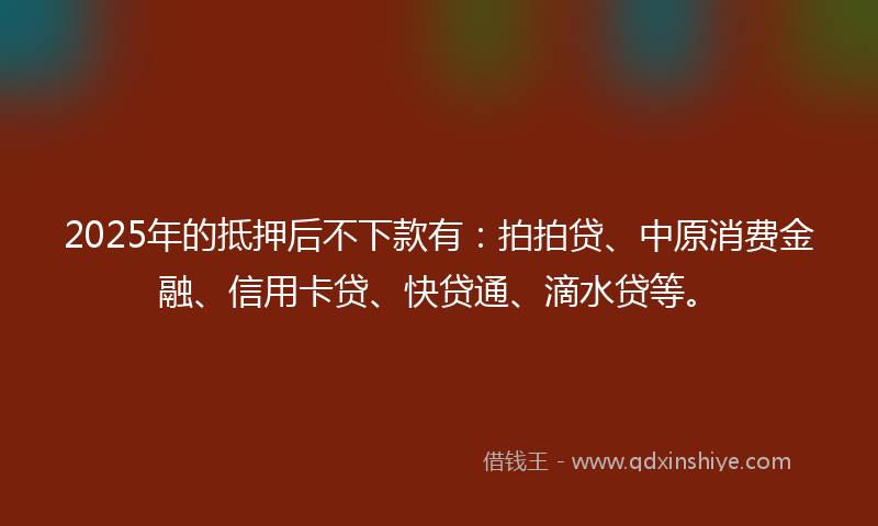 2025年的抵押后不下款有：拍拍贷、中原消费金融、信用卡贷、快贷通、滴水贷等。