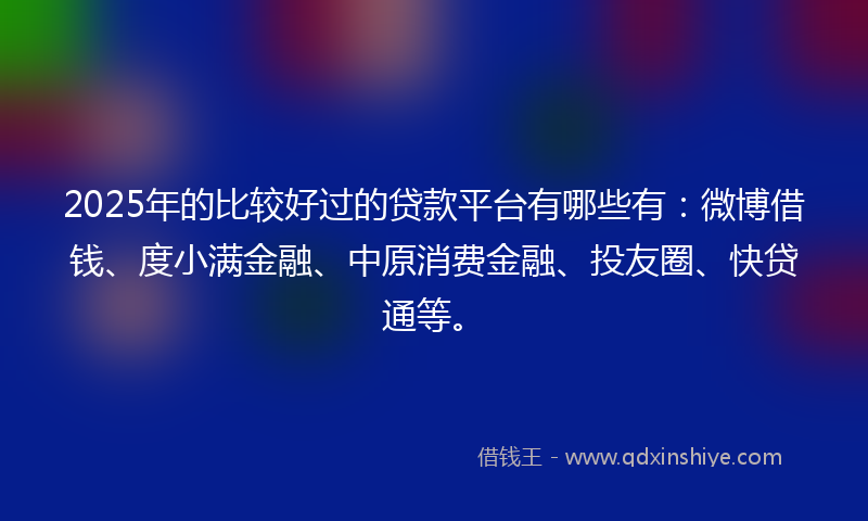 2025年的比较好过的贷款平台有哪些有：微博借钱、度小满金融、中原消费金融、投友圈、快贷通等。