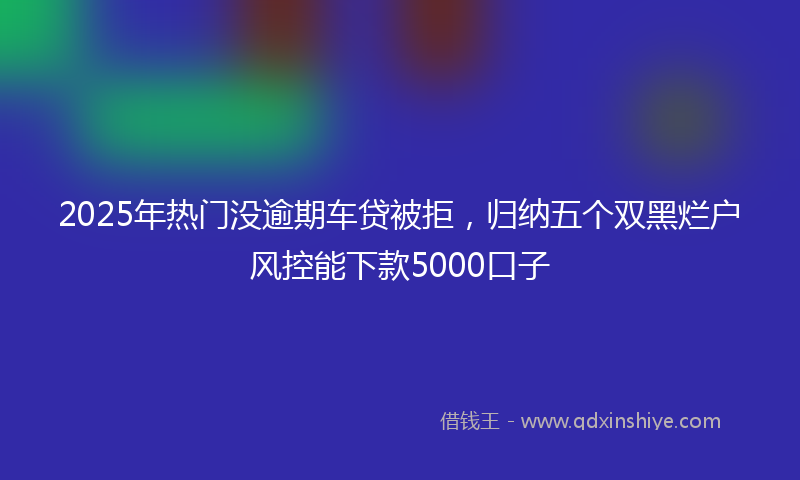 2025年热门没逾期车贷被拒，归纳五个双黑烂户风控能下款5000口子