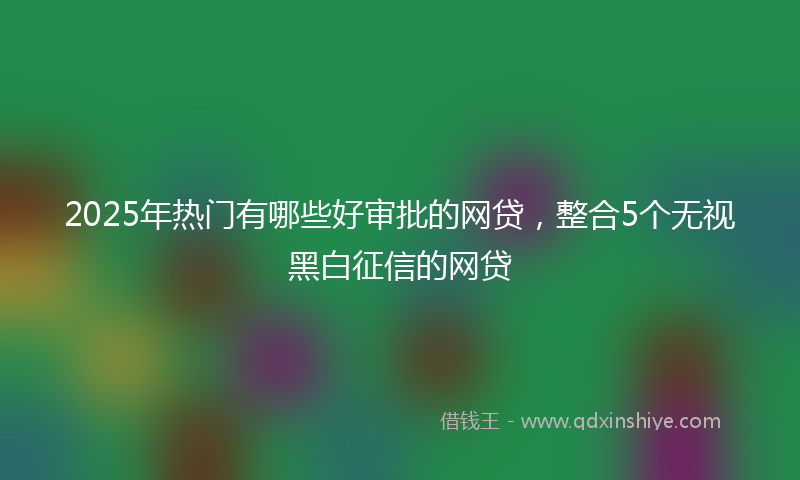 2025年热门有哪些好审批的网贷，整合5个无视黑白征信的网贷